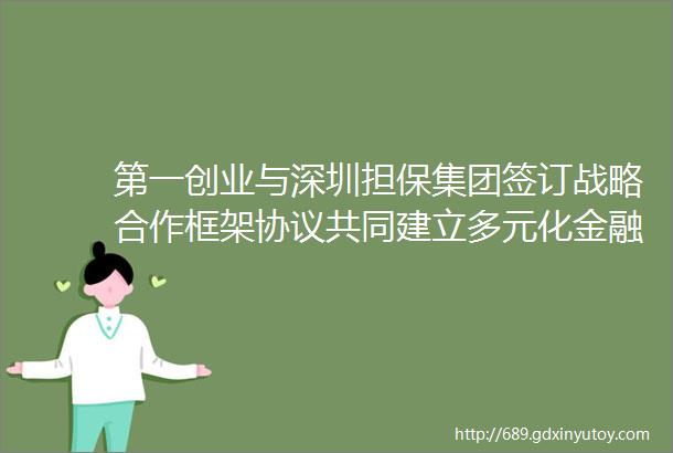 第一创业与深圳担保集团签订战略合作框架协议共同建立多元化金融服务体系